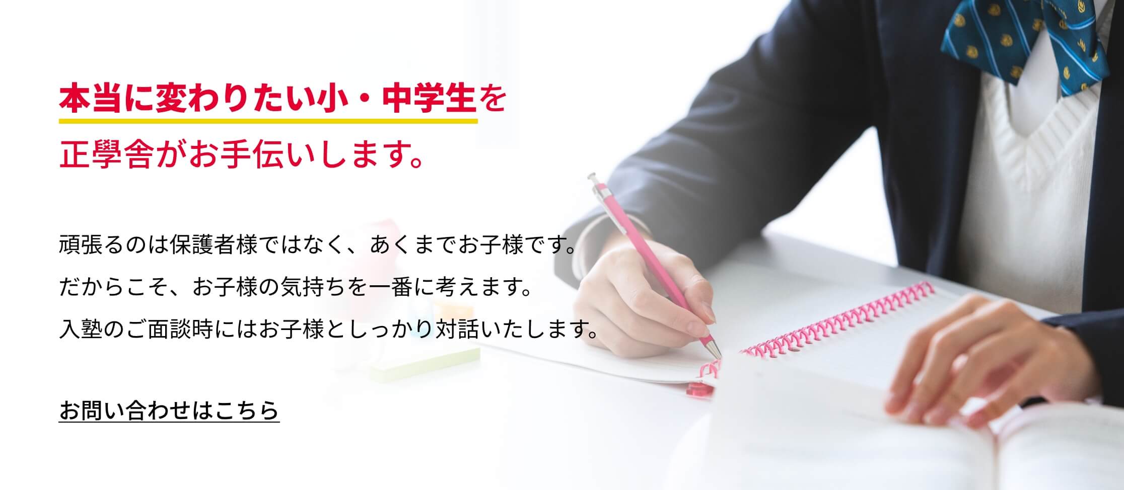 本当に変わりたい小・中学生を正學舎がお手伝いします。頑張るのは保護者様ではなく、あくまでお子様です。だからこそ、お子様の気持ちを一番に考えます。入塾のご面談時にはお子様としっかり対話いたします。